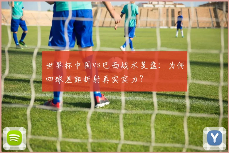世界杯中国vs巴西战术复盘：为何四球差距折射真实实力？