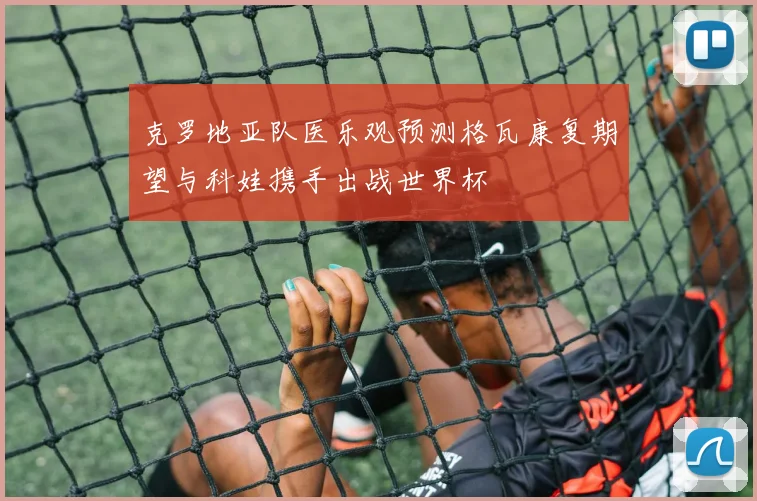 克罗地亚队医乐观预测格瓦康复期望与科娃携手出战世界杯
