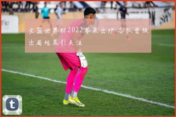 女篮世界杯2022赛果出炉 各队晋级出局结果引关注