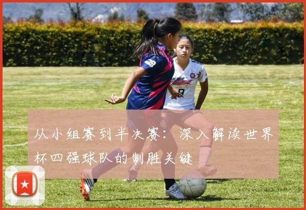 从小组赛到半决赛：深入解读世界杯四强球队的制胜关键