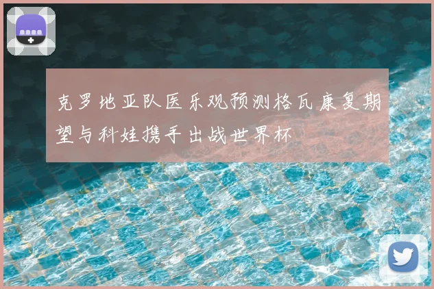 克罗地亚队医乐观预测格瓦康复期望与科娃携手出战世界杯