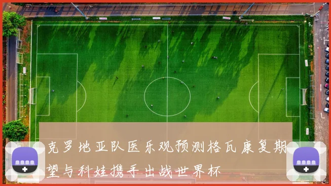 克罗地亚队医乐观预测格瓦康复期望与科娃携手出战世界杯