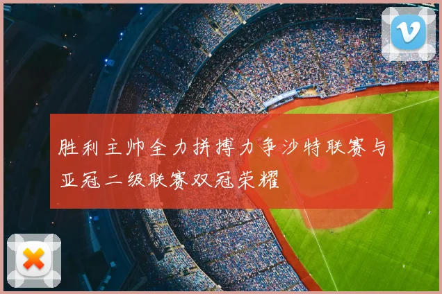 胜利主帅全力拼搏力争沙特联赛与亚冠二级联赛双冠荣耀