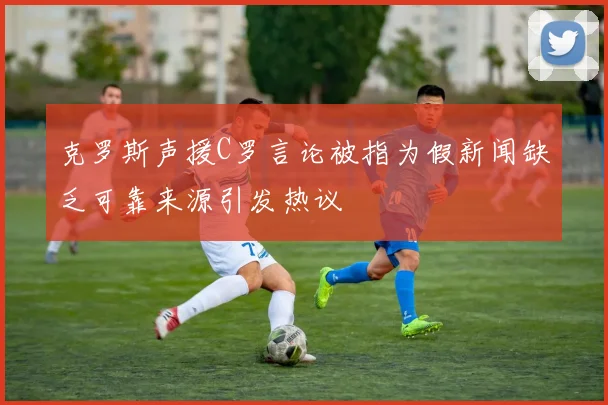 克罗斯声援C罗言论被指为假新闻缺乏可靠来源引发热议