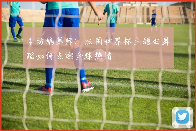 专访编舞师：法国世界杯主题曲舞蹈如何点燃全球热情